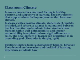 Classroom Climate
In some classes, the emotional feeling is healthy,
positive, and supportive of learning. The environment
that supports these feelings represents the classroom
climate.
In classes with a positive climate, students feel capable,
included, and secure. A balance is maintained between
teacher direction and student choice, students have
freedom within well-defined limits, and learner
responsibility is emphasized over rigid adherence to
rules. The development of learner self-regulation is an
overriding goal (Alexander & Murphy, 1998).
Positive climates do not automatically happen, however.
They depend on the teacher and the kind of learning
experiences students have.
 