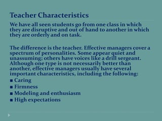Teacher Characteristics
We have all seen students go from one class in which
they are disruptive and out of hand to another in which
they are orderly and on task.
The difference is the teacher. Effective managers cover a
spectrum of personalities. Some appear quiet and
unassuming; others have voices like a drill sergeant.
Although one type is not necessarily better than
another, effective managers usually have several
important characteristics, including the following:
■ Caring
■ Firmness
■ Modeling and enthusiasm
■ High expectations
 