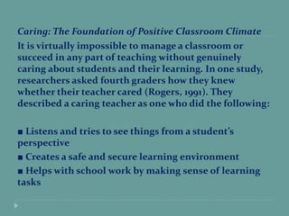 Caring: The Foundation of Positive Classroom Climate
It is virtually impossible to manage a classroom or
succeed in any part of teaching without genuinely
caring about students and their learning. In one study,
researchers asked fourth graders how they knew
whether their teacher cared (Rogers, 1991). They
described a caring teacher as one who did the following:
■ Listens and tries to see things from a student’s
perspective
■ Creates a safe and secure learning environment
■ Helps with school work by making sense of learning
tasks
 