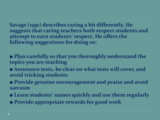 Savage (1991) describes caring a bit differently. He
suggests that caring teachers both respect students and
attempt to earn students’ respect. He offers the
following suggestions for doing so:
■ Plan carefully so that you thoroughly understand the
topics you are teaching
■ Announce tests, be clear on what tests will cover, and
avoid tricking students
■ Provide genuine encouragement and praise and avoid
sarcasm
■ Learn students’ names quickly and use them regularly
■ Provide appropriate rewards for good work
 