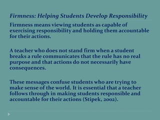 Firmness: Helping Students Develop Responsibility
Firmness means viewing students as capable of
exercising responsibility and holding them accountable
for their actions.
A teacher who does not stand firm when a student
breaks a rule communicates that the rule has no real
purpose and that actions do not necessarily have
consequences.
These messages confuse students who are trying to
make sense of the world. It is essential that a teacher
follows through in making students responsible and
accountable for their actions (Stipek, 2002).
 