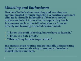 Modeling and Enthusiasm
Teachers’ beliefs about teaching and learning are
communicated through modeling. A positive classroom
climate is virtually impossible if teachers model
distaste or lack of interest in the topics they teach.
Statements such as the following detract from an
orderly and learning-oriented environment:
 “I know this stuff is boring, but we have to learn it.”
 “I know you hate proofs.”
 “This isn’t my favorite topic, either.”
In contrast, even routine and potentially uninteresting
topics are more motivating to students if teachers
model interest in them.
 