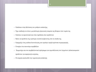  Επιδιώκει στην βελτίωση των ρυθμών ανάπτυξης 
 Έχει επιδίωξη να είναι η μεγαλύτερη εξαγωγική εταιρεία της Κύπρου στον τομέα της 
 Επιλέγει να πρωτοτυπεί και στην σχεδίαση νέων προϊόντων 
 Κάνει τα προϊόντα της ευρύτερα γνωστά αυξάνοντας έτσι τα έσοδα της 
 Εφαρμόζει ένας κώδικα δεοντολογίας που προάγει υψηλά πρότυπα συμπεριφοράς 
 Ενισχύει ένα καινοτόμο περιβάλλον 
 Συμμετέχει και στο περιβαλλοντικό πρόγραμμα για εκμετάλλευση των ληγμένων γαλακτοκομικών 
προϊόντων για παραγωγή ενεργείας. 
 Η εταιρεία ακολουθεί την τεχνολογική ανάπτυξη 
8 
 