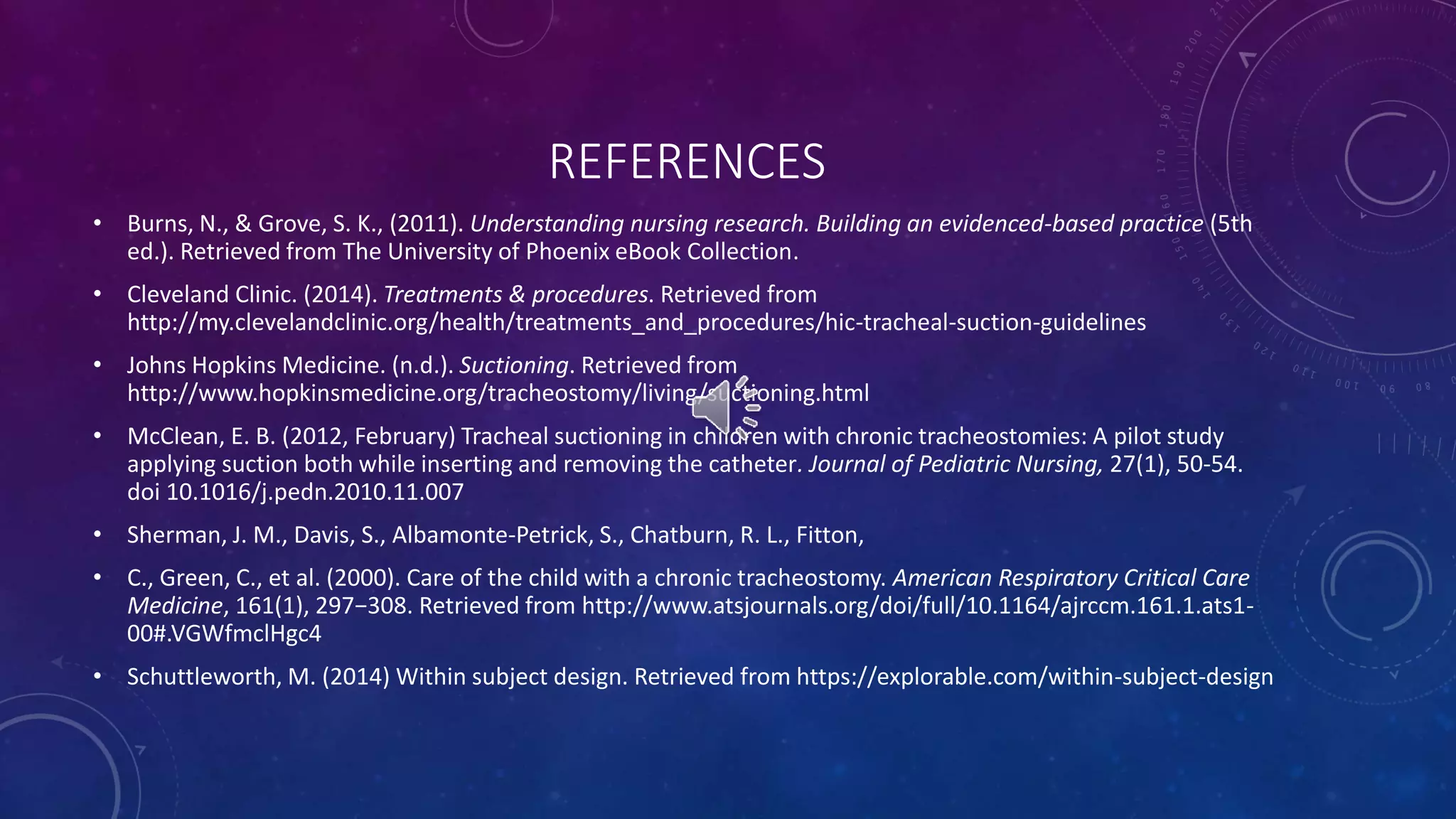 REFERENCES 
• Burns, N., & Grove, S. K., (2011). Understanding nursing research. Building an evidenced-based practice (5th 
ed.). Retrieved from The University of Phoenix eBook Collection. 
• Cleveland Clinic. (2014). Treatments & procedures. Retrieved from 
http://my.clevelandclinic.org/health/treatments_and_procedures/hic-tracheal-suction-guidelines 
• Johns Hopkins Medicine. (n.d.). Suctioning. Retrieved from 
http://www.hopkinsmedicine.org/tracheostomy/living/suctioning.html 
• McClean, E. B. (2012, February) Tracheal suctioning in children with chronic tracheostomies: A pilot study 
applying suction both while inserting and removing the catheter. Journal of Pediatric Nursing, 27(1), 50-54. 
doi 10.1016/j.pedn.2010.11.007 
• Sherman, J. M., Davis, S., Albamonte-Petrick, S., Chatburn, R. L., Fitton, 
• C., Green, C., et al. (2000). Care of the child with a chronic tracheostomy. American Respiratory Critical Care 
Medicine, 161(1), 297−308. Retrieved from http://www.atsjournals.org/doi/full/10.1164/ajrccm.161.1.ats1- 
00#.VGWfmclHgc4 
• Schuttleworth, M. (2014) Within subject design. Retrieved from https://explorable.com/within-subject-design 
