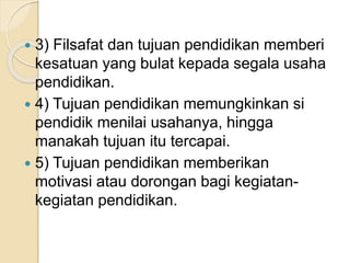  3) Filsafat dan tujuan pendidikan memberi 
kesatuan yang bulat kepada segala usaha 
pendidikan. 
 4) Tujuan pendidikan memungkinkan si 
pendidik menilai usahanya, hingga 
manakah tujuan itu tercapai. 
 5) Tujuan pendidikan memberikan 
motivasi atau dorongan bagi kegiatan-kegiatan 
pendidikan. 
 