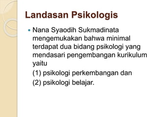 Landasan Psikologis 
 Nana Syaodih Sukmadinata 
mengemukakan bahwa minimal 
terdapat dua bidang psikologi yang 
mendasari pengembangan kurikulum 
yaitu 
(1) psikologi perkembangan dan 
(2) psikologi belajar. 
 