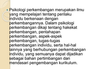  Psikologi perkembangan merupakan ilmu 
yang mempelajari tentang perilaku 
individu berkenaan dengan 
perkembangannya. Dalam psikologi 
perkembangan dikaji tentang hakekat 
perkembangan, pentahapan 
perkembangan, aspek-aspek 
perkembangan, tugas-tugas 
perkembangan individu, serta hal-hal 
lainnya yang berhubungan perkembangan 
individu, yang semuanya dapat dijadikan 
sebagai bahan pertimbangan dan 
mendasari pengembangan kurikulum. 
 