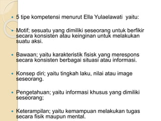  5 tipe kompetensi menurut Ella Yulaelawati yaitu: 
 Motif; sesuatu yang dimiliki seseorang untuk berfikir 
secara konsisten atau keinginan untuk melakukan 
suatu aksi. 
 Bawaan; yaitu karakteristik fisisk yang merespons 
secara konsisten berbagai situasi atau informasi. 
 Konsep diri; yaitu tingkah laku, nilai atau image 
seseorang. 
 Pengetahuan; yaitu informasi khusus yang dimiliki 
seseorang; 
 Keterampilan; yaitu kemampuan melakukan tugas 
secara fisik maupun mental. 
 
