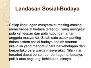 Landasan Sosial-Budaya 
 Setiap lingkungan masyarakat masing-masing 
memiliki-sosial budaya tersendiri yang mengatur 
pola kehidupan dan pola hubungan antar 
anggota masyarkat. Salah satu aspek penting 
dalam sistem sosial budaya adalah tatanan 
nilai-nilai yang mengatur cara berkehidupan dan 
berperilaku para warga masyarakat. Nilai-nilai 
tersebut dapat bersumber dari agama, budaya, 
politik atau segi-segi kehidupan lainnya. 
 