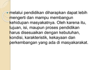  melalui pendidikan diharapkan dapat lebih 
mengerti dan mampu membangun 
kehidupan masyakatnya. Oleh karena itu, 
tujuan, isi, maupun proses pendidikan 
harus disesuaikan dengan kebutuhan, 
kondisi, karakteristik, kekayaan dan 
perkembangan yang ada di masyakarakat. 
 