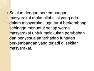  Sejalan dengan perkembangan 
masyarakat maka nilai-nilai yang ada 
dalam masyarakat juga turut berkembang 
sehingga menuntut setiap warga 
masyarakat untuk melakukan perubahan 
dan penyesuaian terhadap tuntutan 
perkembangan yang terjadi di sekitar 
masyarakat. 
 