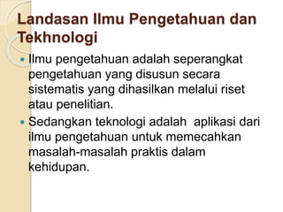 Landasan Ilmu Pengetahuan dan 
Tekhnologi 
 Ilmu pengetahuan adalah seperangkat 
pengetahuan yang disusun secara 
sistematis yang dihasilkan melalui riset 
atau penelitian. 
 Sedangkan teknologi adalah aplikasi dari 
ilmu pengetahuan untuk memecahkan 
masalah-masalah praktis dalam 
kehidupan. 
 