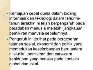  Kemajuan cepat dunia dalam bidang 
informasi dan teknologi dalam tahunm-tahun 
terakhir ini telah berpengaruh pada 
peradaban manusia melebihi jangkauan 
pemikiran manusia sebelumnya. 
 Pengaruh ini terlihat pada pergeseran 
tatanan sosial, ekonomi dan politik yang 
memerlukan keseimbangan baru antara 
nilai-nilai, pemikiran dan cara-cara 
kehidupan yang berlaku pada konteks 
global dan lokal. 
 