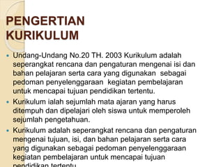 PENGERTIAN 
KURIKULUM 
 Undang-Undang No.20 TH. 2003 Kurikulum adalah 
seperangkat rencana dan pengaturan mengenai isi dan 
bahan pelajaran serta cara yang digunakan sebagai 
pedoman penyelenggaraan kegiatan pembelajaran 
untuk mencapai tujuan pendidikan tertentu. 
 Kurikulum ialah sejumlah mata ajaran yang harus 
ditempuh dan dipelajari oleh siswa untuk memperoleh 
sejumlah pengetahuan. 
 Kurikulum adalah seperangkat rencana dan pengaturan 
mengenai tujuan, isi, dan bahan pelajaran serta cara 
yang digunakan sebagai pedoman penyelenggaraan 
kegiatan pembelajaran untuk mencapai tujuan 
pendidikan tertentu. 
 