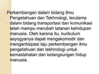 Perkembangan dalam bidang Ilmu 
Pengetahuan dan Tekhnologi, terutama 
dalam bidang transportasi dan komunikasi 
telah mampu merubah tatanan kehidupan 
manusia. Oleh karena itu, kurikulum 
seyogyanya dapat mengakomodir dan 
mengantisipasi laju perkembangan ilmu 
pengetahuan dan tekhnologi untuk 
kemaslahatan dan kelangsungan hidup 
manusia. 
 