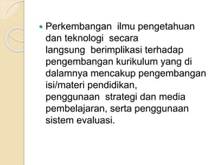  Perkembangan ilmu pengetahuan 
dan teknologi secara 
langsung berimplikasi terhadap 
pengembangan kurikulum yang di 
dalamnya mencakup pengembangan 
isi/materi pendidikan, 
penggunaan strategi dan media 
pembelajaran, serta penggunaan 
sistem evaluasi. 
 