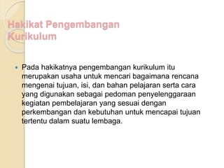 Hakikat Pengembangan 
Kurikulum 
 Pada hakikatnya pengembangan kurikulum itu 
merupakan usaha untuk mencari bagaimana rencana 
mengenai tujuan, isi, dan bahan pelajaran serta cara 
yang digunakan sebagai pedoman penyelenggaraan 
kegiatan pembelajaran yang sesuai dengan 
perkembangan dan kebutuhan untuk mencapai tujuan 
tertentu dalam suatu lembaga. 
 