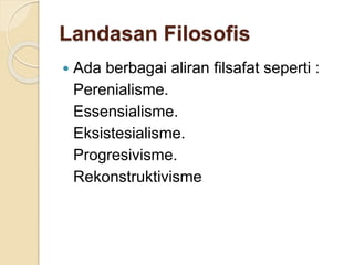Landasan Filosofis 
 Ada berbagai aliran filsafat seperti : 
Perenialisme. 
Essensialisme. 
Eksistesialisme. 
Progresivisme. 
Rekonstruktivisme 
 