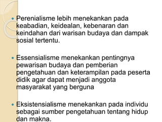  Perenialisme lebih menekankan pada 
keabadian, keidealan, kebenaran dan 
keindahan dari warisan budaya dan dampak 
sosial tertentu. 
 Essensialisme menekankan pentingnya 
pewarisan budaya dan pemberian 
pengetahuan dan keterampilan pada peserta 
didik agar dapat menjadi anggota 
masyarakat yang berguna 
 Eksistensialisme menekankan pada individu 
sebagai sumber pengetahuan tentang hidup 
dan makna. 
 