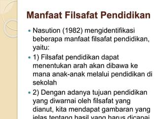 Manfaat Filsafat Pendidikan 
 Nasution (1982) mengidentifikasi 
beberapa manfaat filsafat pendidikan, 
yaitu: 
 1) Filsafat pendidikan dapat 
menentukan arah akan dibawa ke 
mana anak-anak melalui pendidikan di 
sekolah 
 2) Dengan adanya tujuan pendidikan 
yang diwarnai oleh filsafat yang 
dianut, kita mendapat gambaran yang 
jelas tentang hasil yang harus dicapai 
 