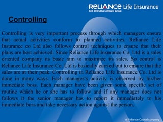 Controlling 
Controlling is very important process through which managers ensure 
that actual activities conform to planned activities. Reliance Life 
Insurance co Ltd also follows control techniques to ensure that their 
plans are best achieved. Since Reliance Life Insurance Co. Ltd is a sales 
oriented company its basic aim to maximize its sales. So control is 
Reliance Life Insurance Co. Ltd is basically carried out to ensure that the 
sales are at their peak. Controlling in Reliance Life Insurance Co. Ltd is 
done in many ways. Each manager‘s activity is observed by his/her 
immediate boss. Each manager have been given some specific set of 
routine which he or she has to follow and if any manager does not 
follows it the senior manager has to report it immediately to his 
immediate boss and take necessary action against the person. 
A Reliance Capital company 
 