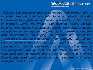 Reliance Life Insurance also uses various motivational tools to 
motivate sales personnel and sales force. It motivates its sales 
force mainly through financial and non-financial tools like money 
or money’s worth, like wages and salaries, bonus, medical 
benefits, commission, incentives like praise, knowledge of results, 
participation in management opportunity for growth, conductive 
work environment, challenging job rewards and recognition 
facilitation and internal competition . The company takes special 
care to motivate its sales manager, apart from salary, the 
company also gives its employees incentive, promotion, rewards 
and recognition, foreign trips and the most important is the 
company’s share. It execute control over its sales force by giving 
them targets, sales quota, and giving them a routine, which every 
manager should follow. 
A Reliance Capital company 
 