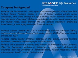 Company background 
Reliance Life Insurance co. Ltd is a part of reliance capital Ltd. Of the Dhirubhai 
Ambani Group. Reliance capital is one of India’s leading private sector 
companies, and ranks among the top 3 private sector financial service and 
banks in terms of net worth. Reliance capital has interest in asset management 
and mutual funds, stock broking, life and general insurance, proprietary 
investments, private equity and other financial services. 
Reliance capital Limited (RCL) is a non-banking financial company (NBFC) 
registered under Reserve Bank of India under section 45-IA of the reserve bank 
of India Act, 1934. 
Reliance capital seems immense potential in the rapidly growing financial 
services to become a dominant player in this industry. 
Reliance Life Insurance is another step forward for Reliance Capital Limited to 
offer Life Insurance solutions to individual and corporate. Reliance life 
Insurance also has presence in communications, natural resources, media 
entertainment, health care and infrastructure. 
A Reliance Capital company 
 