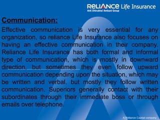 Communication: 
Effective communication is very essential for any 
organization, so reliance Life Insurance also focuses on 
having an effective communication in their company. 
Reliance Life Insurance has both formal and informal 
type of communication, which is mostly in downward 
direction, but sometimes they even follow upward 
communication depending upon the situation, which may 
be written and verbal, but mostly they follow written 
communication. Superiors generally contact with their 
subordinates through their immediate boss or through 
emails over telephone. 
A Reliance Capital company 
 