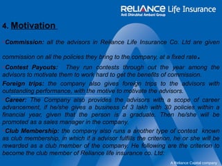 A Reliance Capital company 
4. Motivation 
Commission: all the advisors in Reliance Life Insurance Co. Ltd are given 
commission on all the policies they bring to the company, at a fixed rate. 
Contest Payouts: They run contests through out the year among the 
advisors to motivate them to work hard to get the benefits of commission. 
Foreign trips: the company also gives foreign trips to the advisors with 
outstanding performance, with the motive to motivate the advisors. 
Career: The Company also provides the advisors with a scope of career 
advancement, if he/she gives a business of 3 lakh with 30 policies within a 
financial year, given that the person is a graduate. Then he/she will be 
promoted as a sales manager in the company. 
Club Membership: the company also runs a another type of contest known 
as club membership, in which if a advisor fulfills the criterion, he or she will be 
rewarded as a club member of the company. He following are the criterion to 
become the club member of Reliance life insurance co. Ltd: 
 
