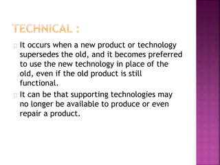 It occurs when a new product or technology 
supersedes the old, and it becomes preferred 
to use the new technology in place of the 
old, even if the old product is still 
functional. 
It can be that supporting technologies may 
no longer be available to produce or even 
repair a product. 
 