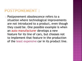 Postponement obsolescence refers to a 
situation where technological improvements 
are not introduced to a product, even though 
they could be. One possible example is when 
an auto manufacturer develops a new 
feature for its line of cars, but chooses not 
to implement that feature in the production 
of the least expensive car in its product line. 
 