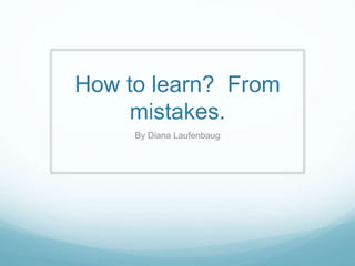 How to learn? From 
mistakes. 
By Diana Laufenbaug 
 