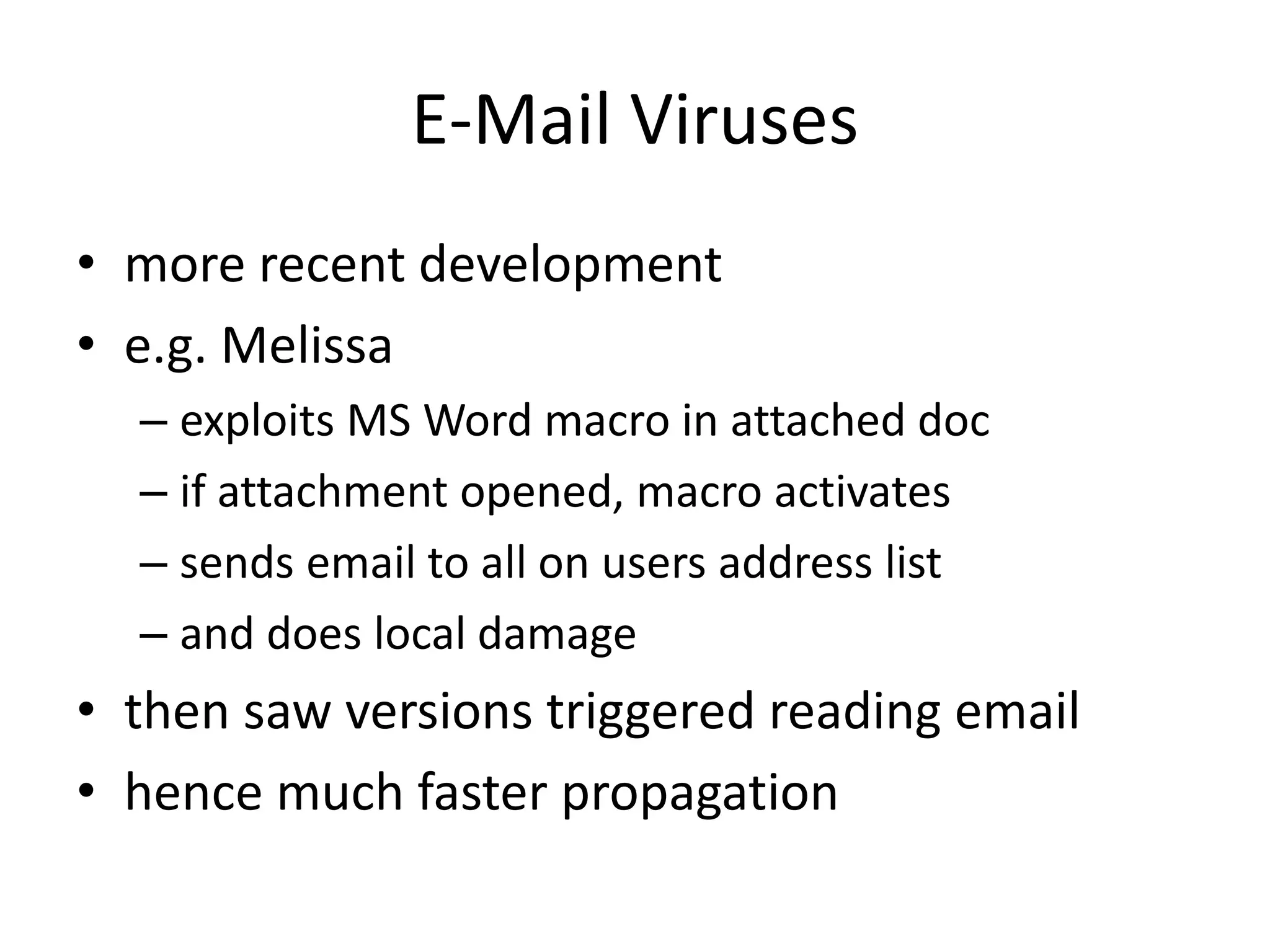 E-Mail Viruses • more recent development • e.g. Melissa – exploits MS Word macro in attached doc – if attachment opened, macro activates – sends email to all on users address list – and does local damage • then saw versions triggered reading email • hence much faster propagation 
