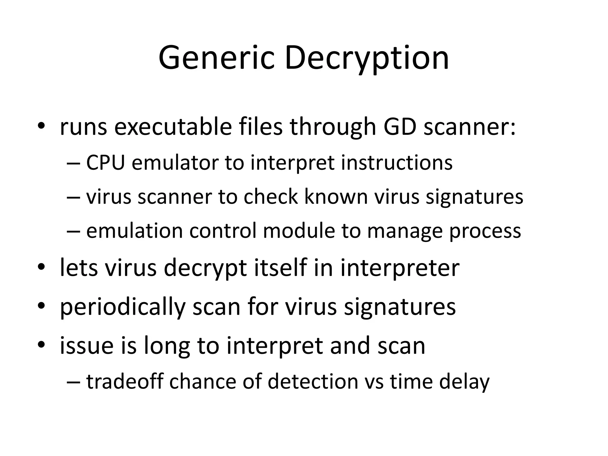 Generic Decryption • runs executable files through GD scanner: – CPU emulator to interpret instructions – virus scanner to check known virus signatures – emulation control module to manage process • lets virus decrypt itself in interpreter • periodically scan for virus signatures • issue is long to interpret and scan – tradeoff chance of detection vs time delay 