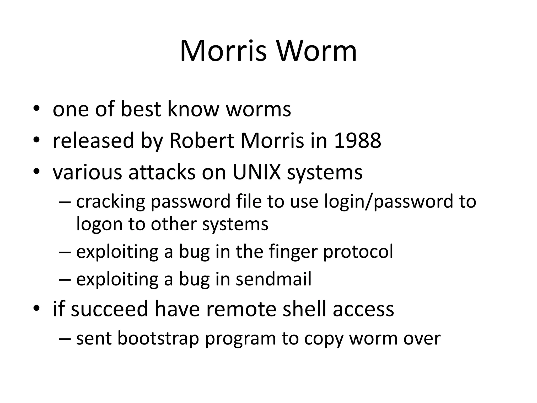 Morris Worm • one of best know worms • released by Robert Morris in 1988 • various attacks on UNIX systems – cracking password file to use login/password to logon to other systems – exploiting a bug in the finger protocol – exploiting a bug in sendmail • if succeed have remote shell access – sent bootstrap program to copy worm over 