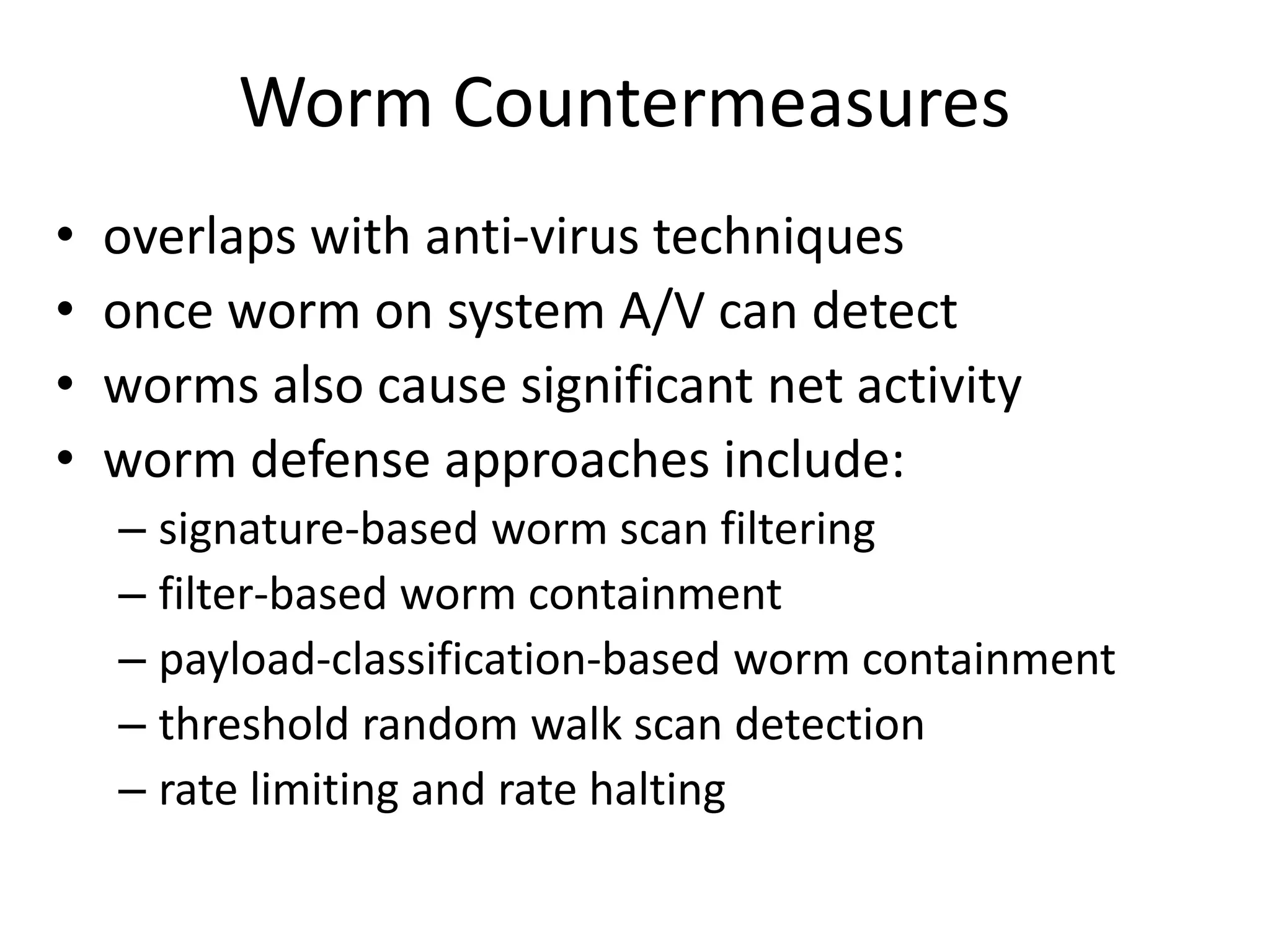 Worm Countermeasures • overlaps with anti-virus techniques • once worm on system A/V can detect • worms also cause significant net activity • worm defense approaches include: – signature-based worm scan filtering – filter-based worm containment – payload-classification-based worm containment – threshold random walk scan detection – rate limiting and rate halting 