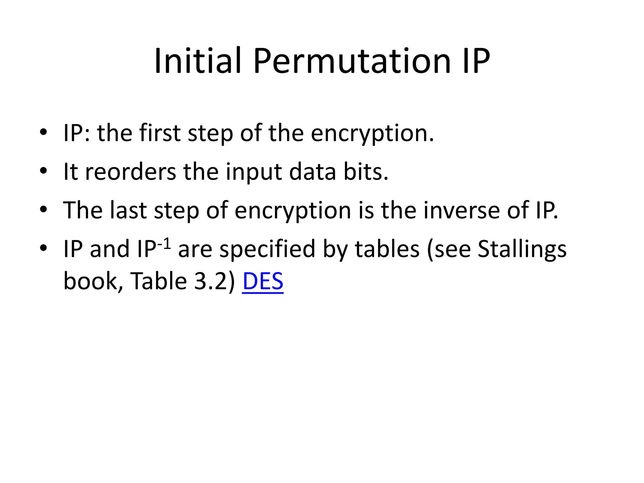 Initial Permutation IP • IP: the first step of the encryption. • It reorders the input data bits. • The last step of encryption is the inverse of IP. • IP and IP-1 are specified by tables (see Stallings book, Table 3.2) DES 