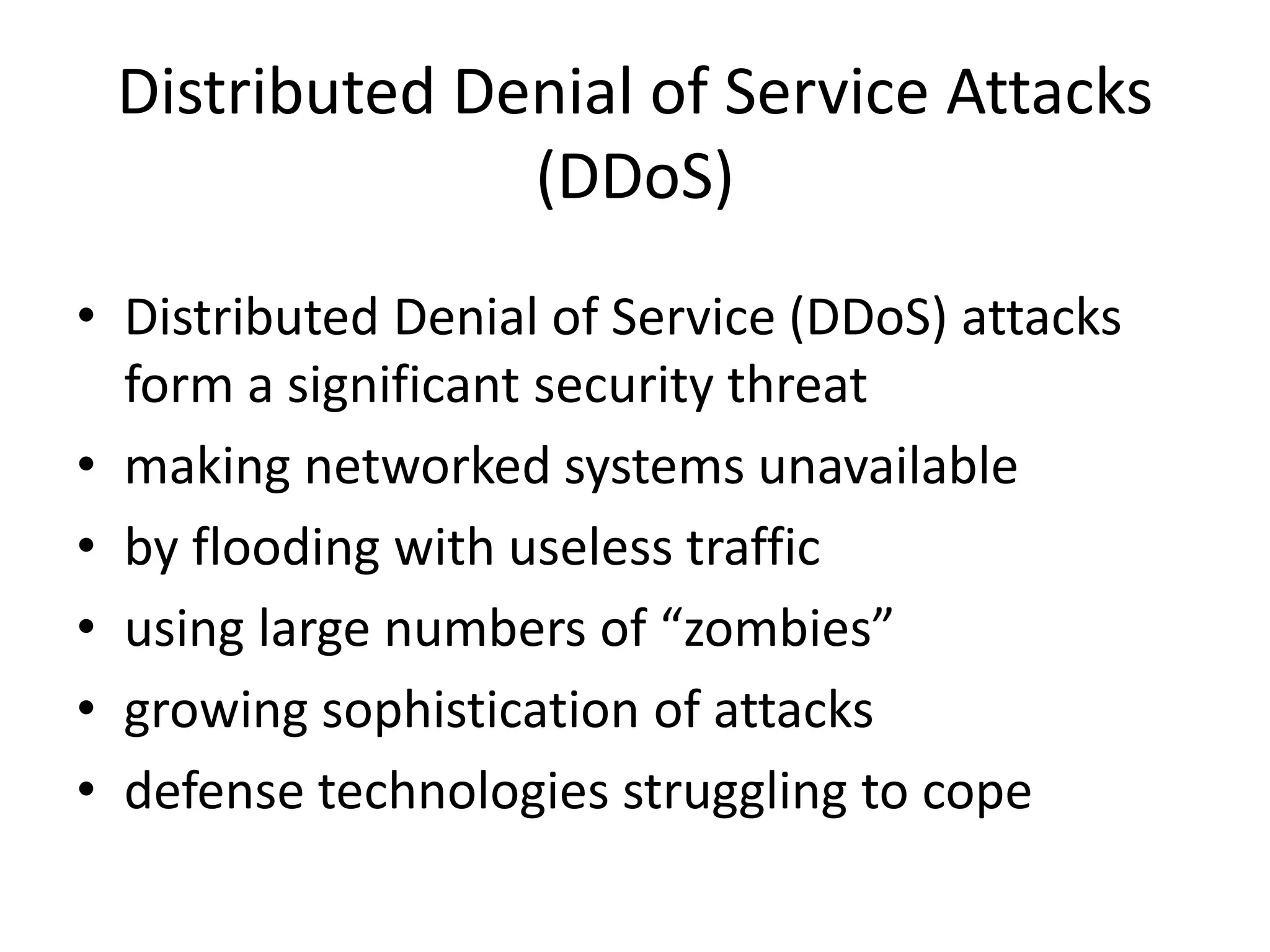 Distributed Denial of Service Attacks (DDoS) • Distributed Denial of Service (DDoS) attacks form a significant security threat • making networked systems unavailable • by flooding with useless traffic • using large numbers of “zombies” • growing sophistication of attacks • defense technologies struggling to cope 