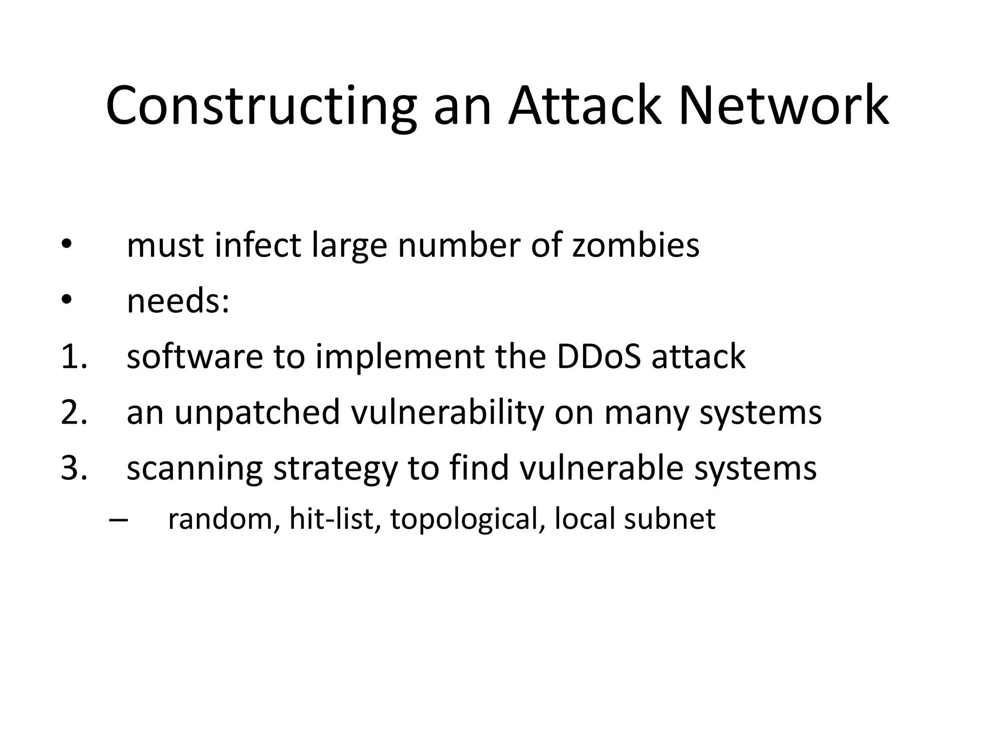 Constructing an Attack Network • must infect large number of zombies • needs: 1. software to implement the DDoS attack 2. an unpatched vulnerability on many systems 3. scanning strategy to find vulnerable systems – random, hit-list, topological, local subnet 
