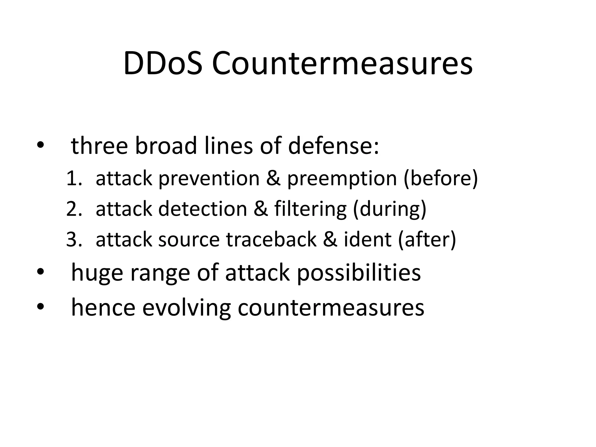 DDoS Countermeasures • three broad lines of defense: 1. attack prevention & preemption (before) 2. attack detection & filtering (during) 3. attack source traceback & ident (after) • huge range of attack possibilities • hence evolving countermeasures 