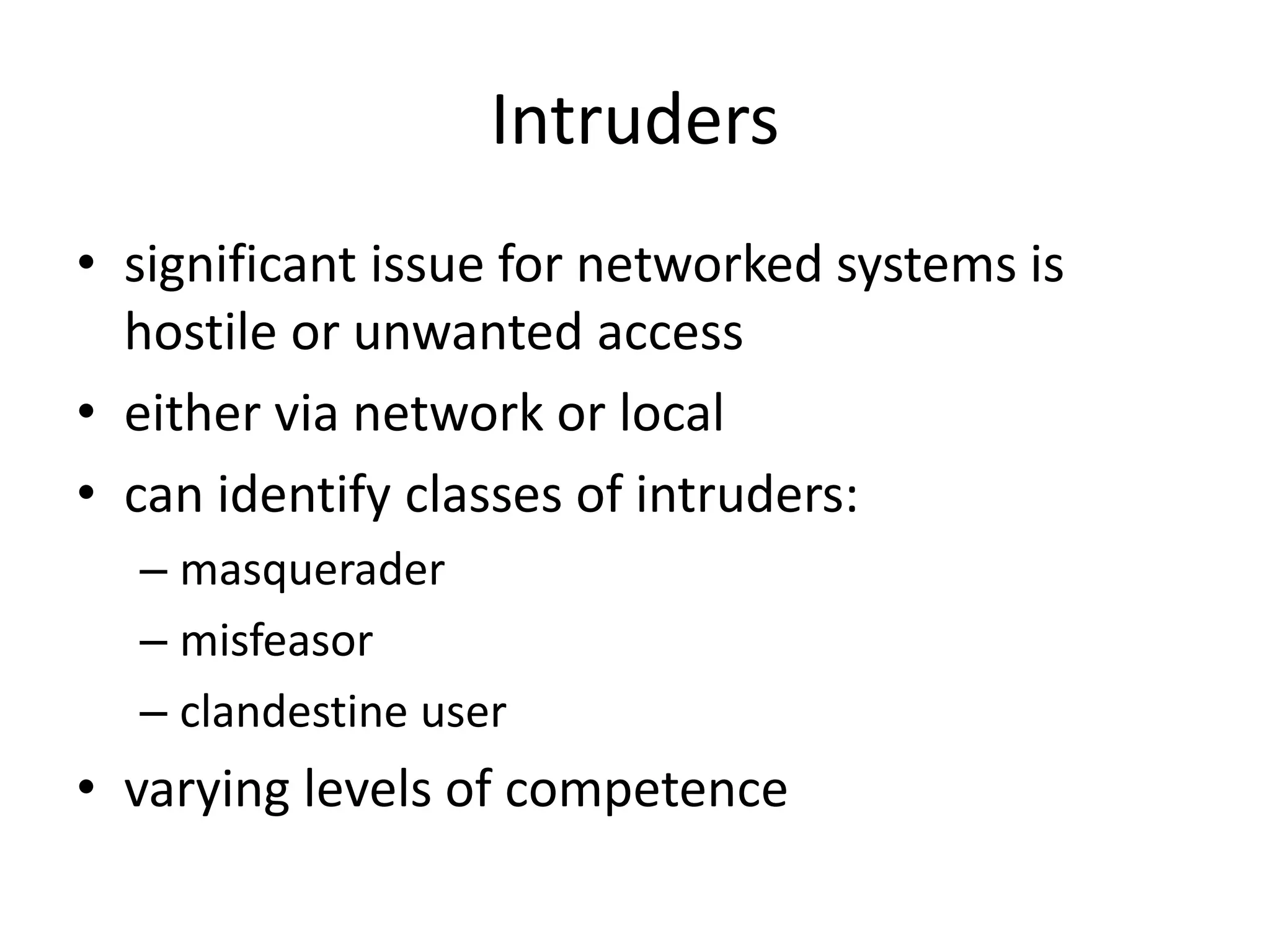 Intruders • significant issue for networked systems is hostile or unwanted access • either via network or local • can identify classes of intruders: – masquerader – misfeasor – clandestine user • varying levels of competence 