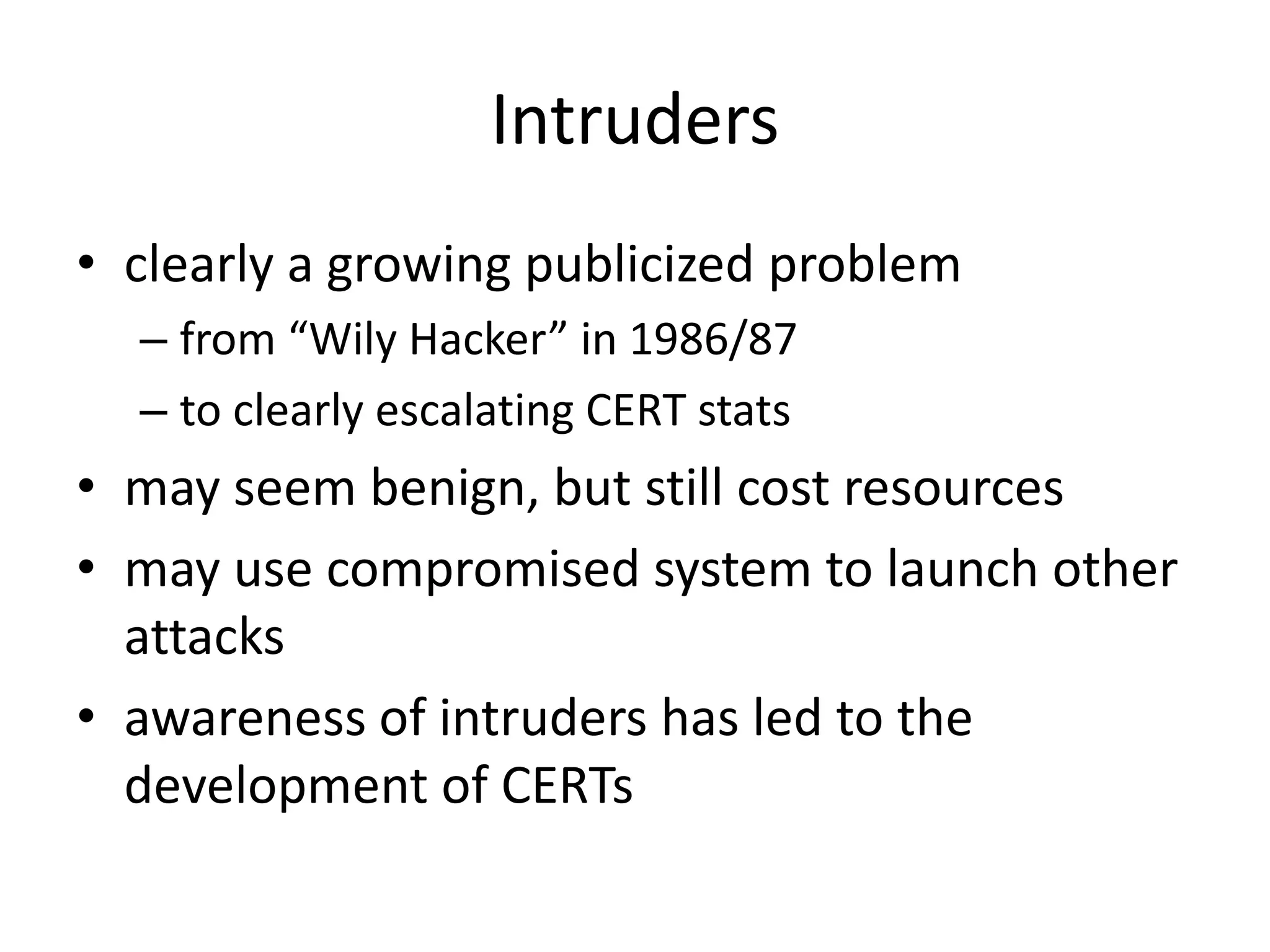Intruders • clearly a growing publicized problem – from “Wily Hacker” in 1986/87 – to clearly escalating CERT stats • may seem benign, but still cost resources • may use compromised system to launch other attacks • awareness of intruders has led to the development of CERTs 