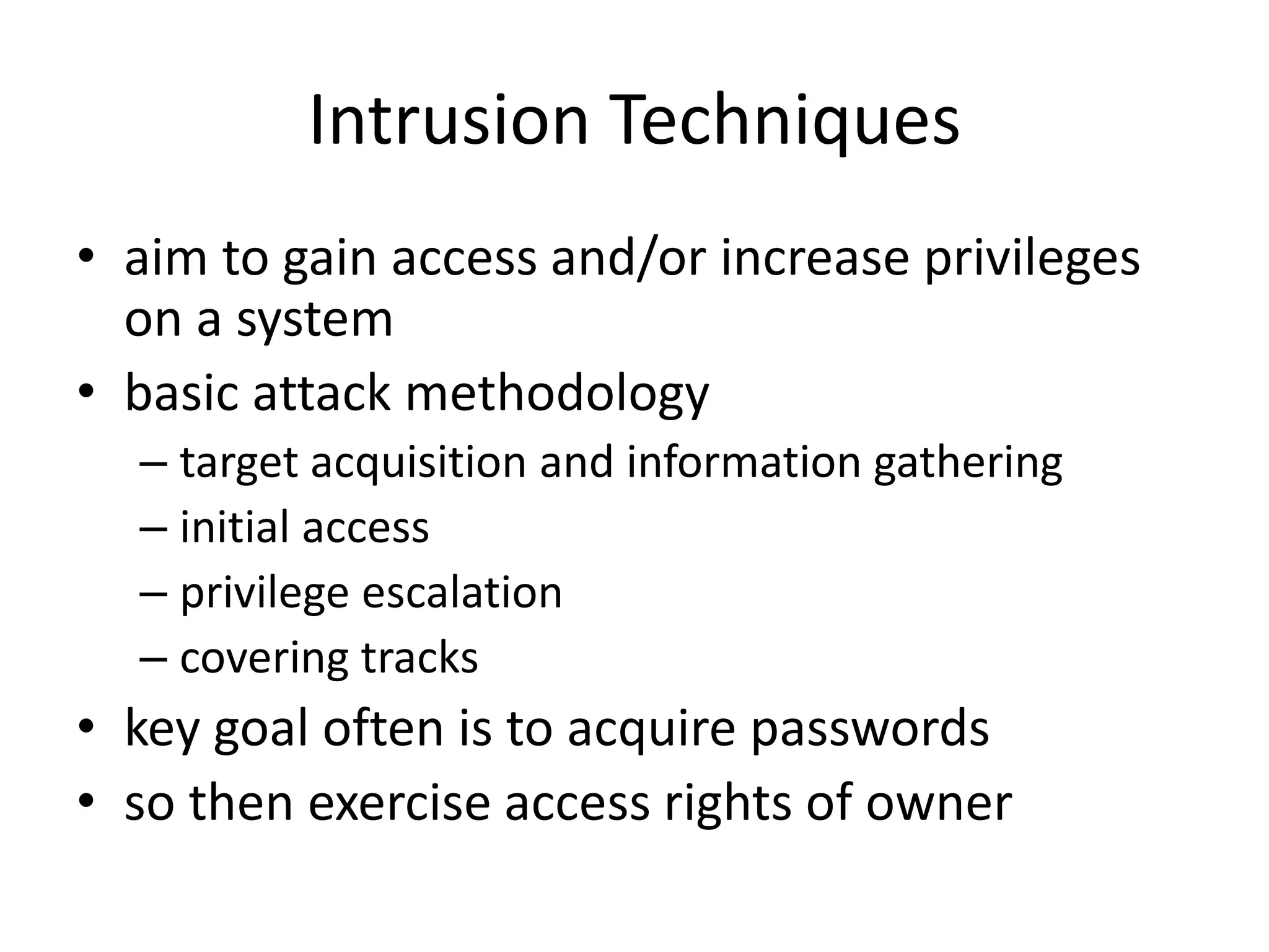 Intrusion Techniques • aim to gain access and/or increase privileges on a system • basic attack methodology – target acquisition and information gathering – initial access – privilege escalation – covering tracks • key goal often is to acquire passwords • so then exercise access rights of owner 