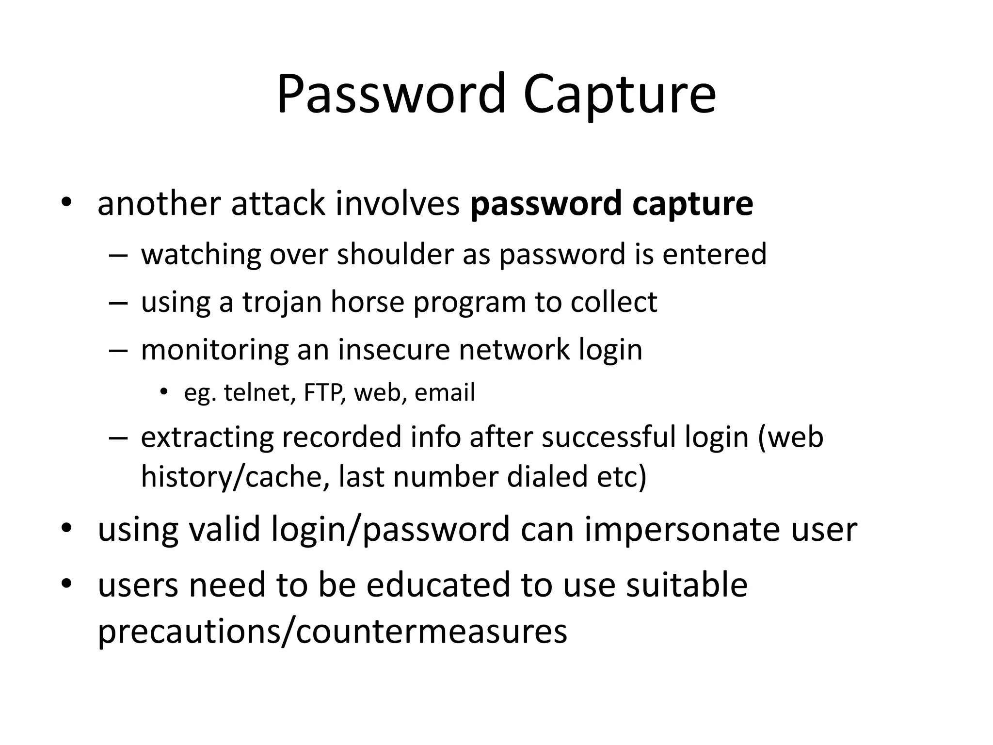 Password Capture • another attack involves password capture – watching over shoulder as password is entered – using a trojan horse program to collect – monitoring an insecure network login • eg. telnet, FTP, web, email – extracting recorded info after successful login (web history/cache, last number dialed etc) • using valid login/password can impersonate user • users need to be educated to use suitable precautions/countermeasures 
