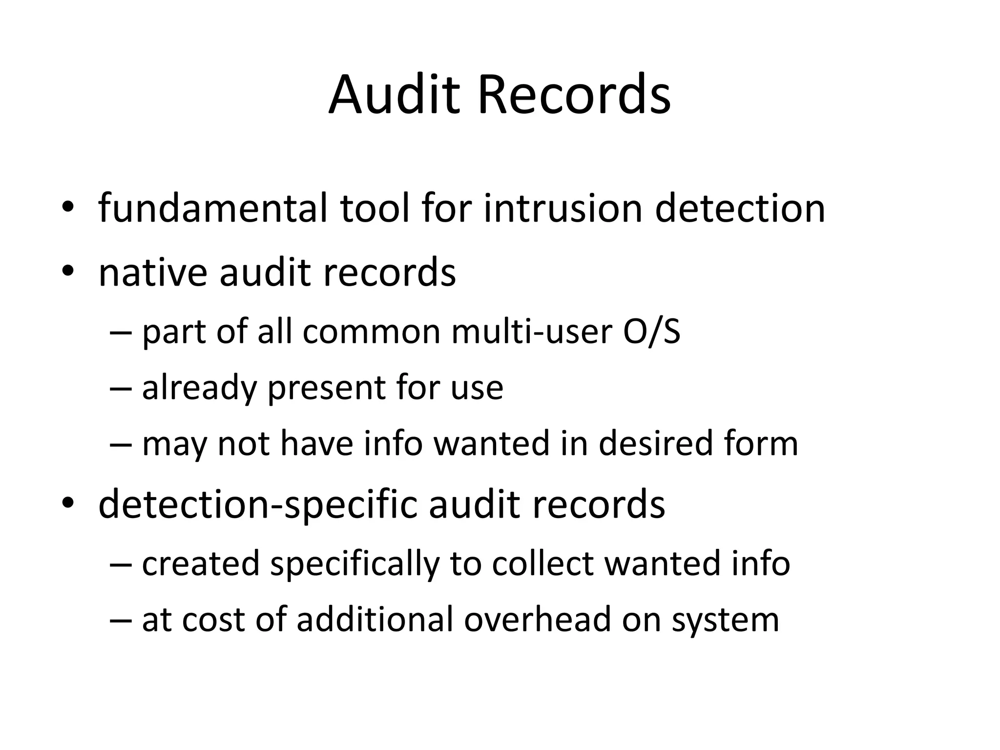 Audit Records • fundamental tool for intrusion detection • native audit records – part of all common multi-user O/S – already present for use – may not have info wanted in desired form • detection-specific audit records – created specifically to collect wanted info – at cost of additional overhead on system 