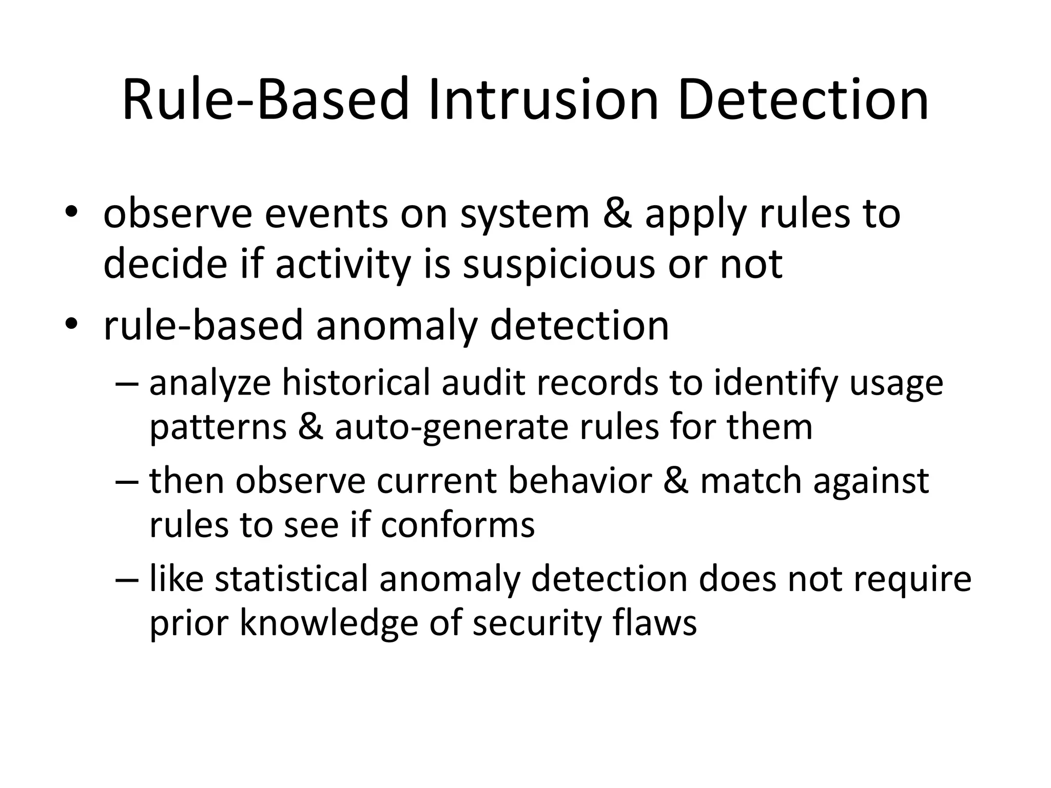 Rule-Based Intrusion Detection • observe events on system & apply rules to decide if activity is suspicious or not • rule-based anomaly detection – analyze historical audit records to identify usage patterns & auto-generate rules for them – then observe current behavior & match against rules to see if conforms – like statistical anomaly detection does not require prior knowledge of security flaws 