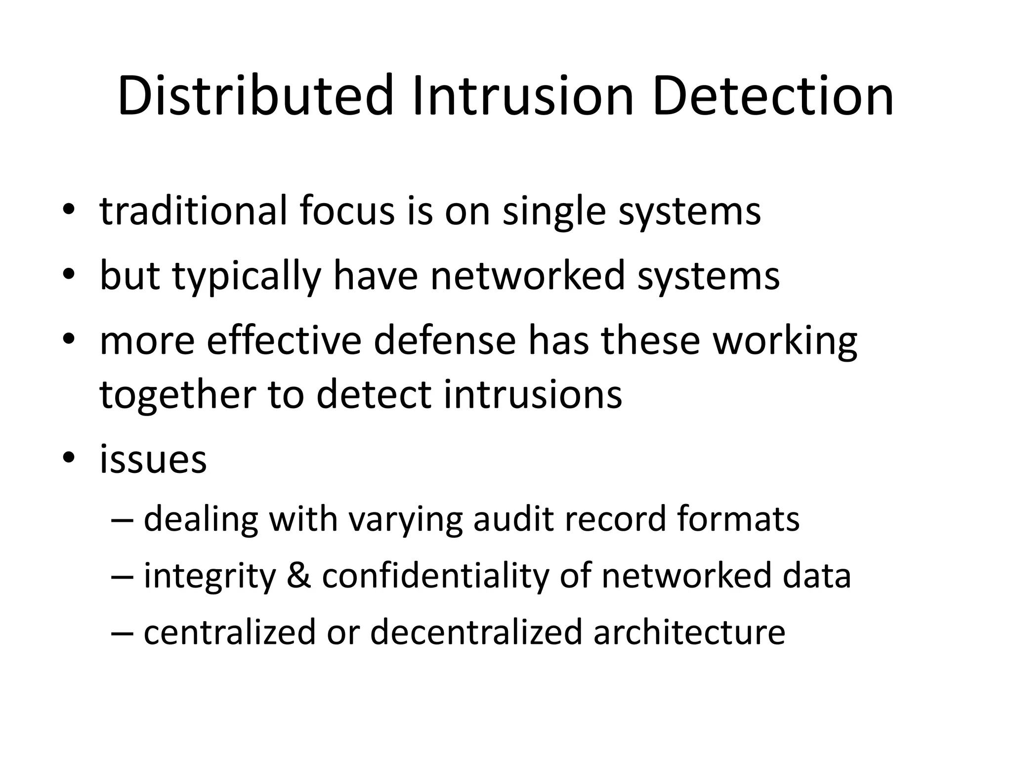 Distributed Intrusion Detection • traditional focus is on single systems • but typically have networked systems • more effective defense has these working together to detect intrusions • issues – dealing with varying audit record formats – integrity & confidentiality of networked data – centralized or decentralized architecture 