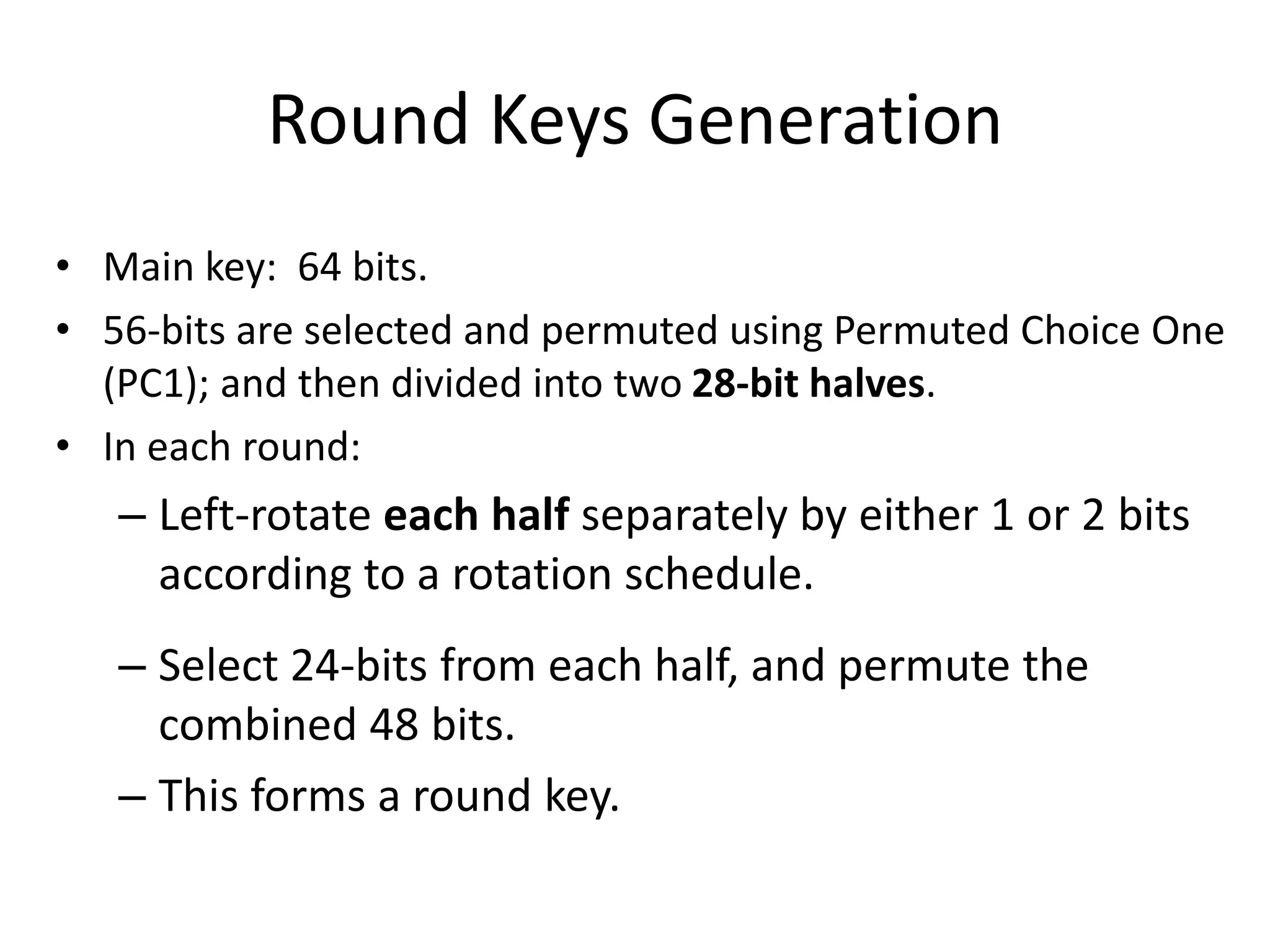 Round Keys Generation • Main key: 64 bits. • 56-bits are selected and permuted using Permuted Choice One (PC1); and then divided into two 28-bit halves. • In each round: – Left-rotate each half separately by either 1 or 2 bits according to a rotation schedule. – Select 24-bits from each half, and permute the combined 48 bits. – This forms a round key. 