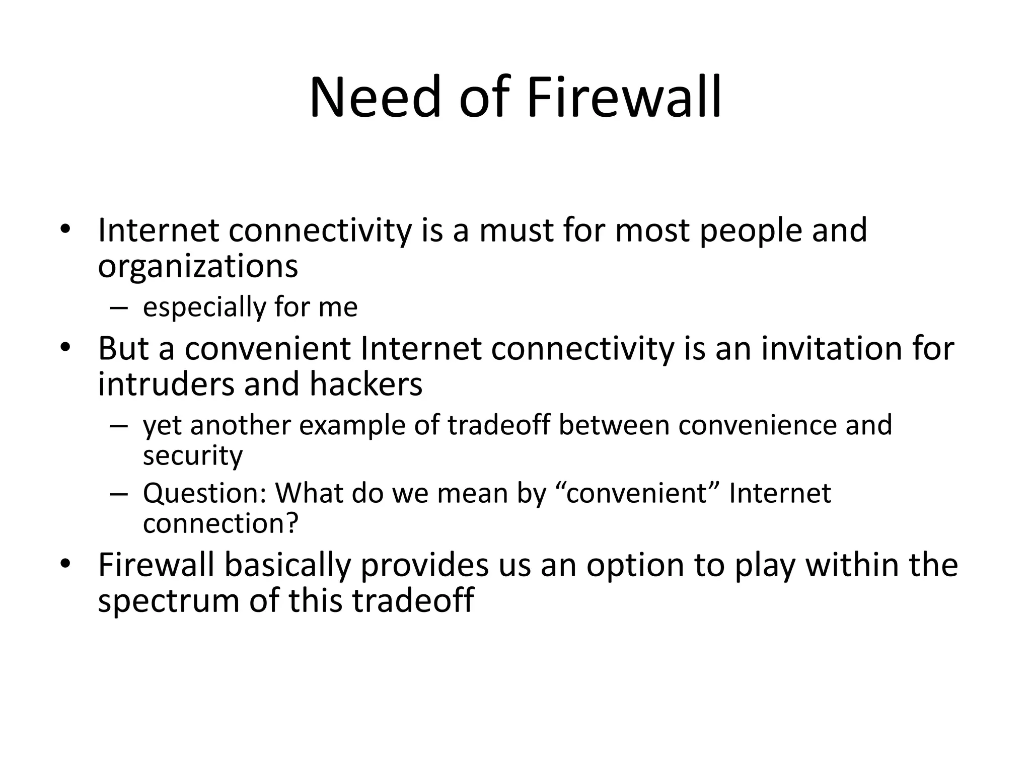 Need of Firewall • Internet connectivity is a must for most people and organizations – especially for me • But a convenient Internet connectivity is an invitation for intruders and hackers – yet another example of tradeoff between convenience and security – Question: What do we mean by “convenient” Internet connection? • Firewall basically provides us an option to play within the spectrum of this tradeoff 
