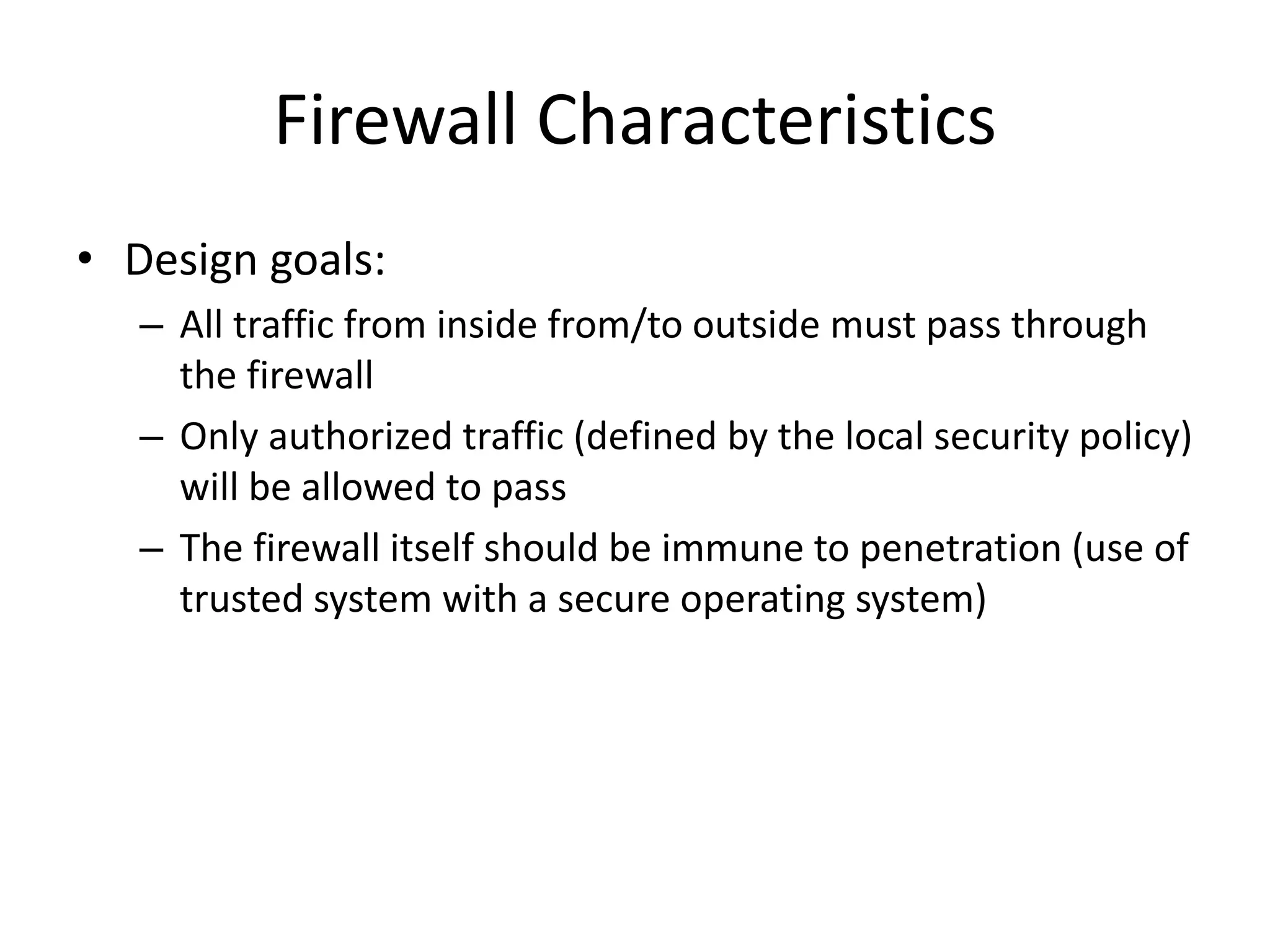 Firewall Characteristics • Design goals: – All traffic from inside from/to outside must pass through the firewall – Only authorized traffic (defined by the local security policy) will be allowed to pass – The firewall itself should be immune to penetration (use of trusted system with a secure operating system) 